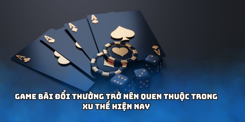 Game bài đổi thưởng trở nên quen thuộc trong xu thế hiện nay